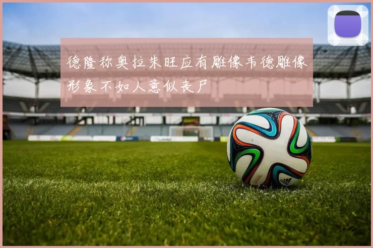 德隆称奥拉朱旺应有雕像韦德雕像形象不如人意似丧尸